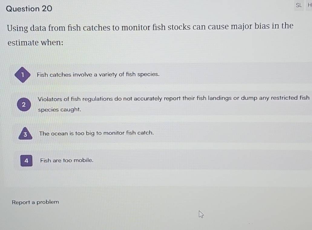 SL H
Using data from fish catches to monitor fish stocks can cause major bias in the
estimate when:
10 Fish catches involve a variety of fish species.
Violators of fish regulations do not accurately report their fish landings or dump any restricted fish
2
species caught.
The ocean is too big to monitor fish catch.
4 Fish are too mobile.
Report a problem