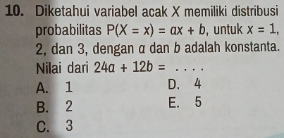 Diketahui variabel acak X memiliki distribusi
probabilitas P(X=x)=ax+b , untuk x=1,
2, dan 3, dengan α dan b adalah konstanta.
Nilai dari 24a+12b= _
A. 1 D. 4
B. 2 E. 5
C. 3