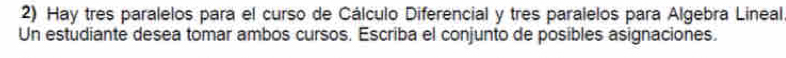 Hay tres paralelos para el curso de Cálculo Diferencial y tres paralelos para Algebra Lineal 
Un estudiante desea tomar ambos cursos. Escriba el conjunto de posibles asignaciones.