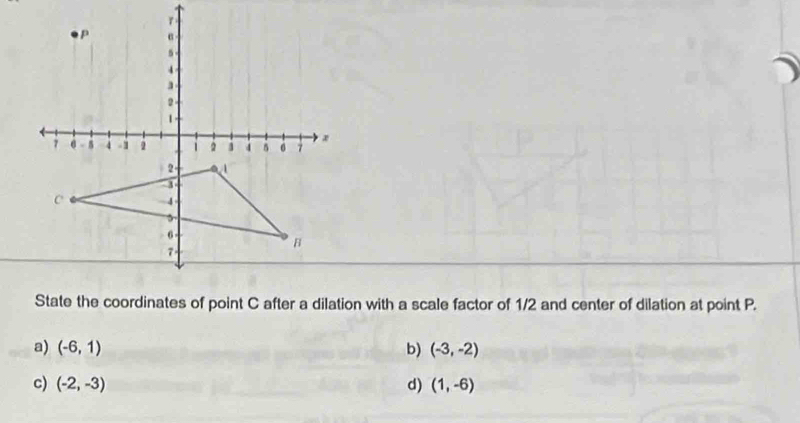 State the coordinates of point C after a dilation with a scale factor of 1/2 and center of dilation at point P.
a) (-6,1) b) (-3,-2)
c) (-2,-3) d) (1,-6)