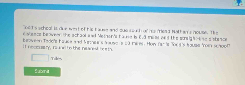 Todd's school is due west of his house and due south of his friend Nathan's house. The 
distance between the school and Nathan's house is 8.8 miles and the straight-line distance 
between Todd's house and Nathan's house is 10 miles. How far is Todd's house from school? 
If necessary, round to the nearest tenth.
□ miles
Submit