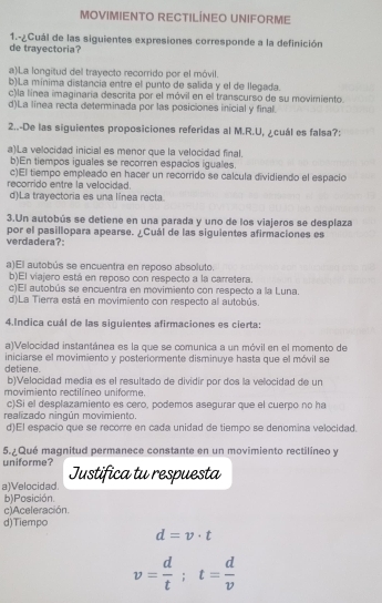 MOVIMIENTO RECTILÍNEO UNIFORME
1.-¿Cuál de las siguientes expresiones corresponde a la definición
de trayectoria?
a)La longitud del trayecto recorrido por el móvil.
b)La mínima distancia entre el punto de salida y el de llegada.
c)la línea imaginaría descrita por el móvil en el transcurso de su movimiento.
d)La línea recta determinada por las posiciones inicial y final.
2..-De las siguientes proposiciones referidas al M.R.U, ¿cuál es falsa?:
a)La velocidad inicial es menor que la velocidad final.
b)En tiempos iguales se recorren espacios iguales.
c)El tiempo empleado en hacer un recorrido se calcula dividiendo el espacio
recorrido entre la velocidad.
d)La trayectoria es una línea recta.
3.Un autobús se detiene en una parada y uno de los viajeros se desplaza
verdadera?: por el pasillopara apearse. ¿Cuál de las siguientes afirmaciones es
a)El autobús se encuentra en reposo absoluto.
b)El viajero está en reposo con respecto a la carretera.
c)El autobús se encuentra en movimiento con respecto a la Luna.
d)La Tierra está en movimiento con respecto al autobús.
4.Indica cuál de las siguientes afirmaciones es cierta:
a)Velocidad instantánea es la que se comunica a un móvil en el momento de
iniciarse el movimiento y posteriormente disminuye hasta que el móvil se
detiene. b)Velocidad media es el resultado de dividir por dos la velocidad de un
movimiento rectilíneo uniforme.
c)Si el desplazamiento es cero, podemos asegurar que el cuerpo no ha
realizado ningún movimiento.
d)El espacio que se recorre en cada unidad de tiempo se denomina velocidad.
5.¿Qué magnitud permanece constante en un movimiento rectilíneo y
uniforme?
a)Velocidad. Justifica tu respuesta
b)Posición.
c)Aceleración.
d)Tiempo
d=v· t
v= d/t ;t= d/v 