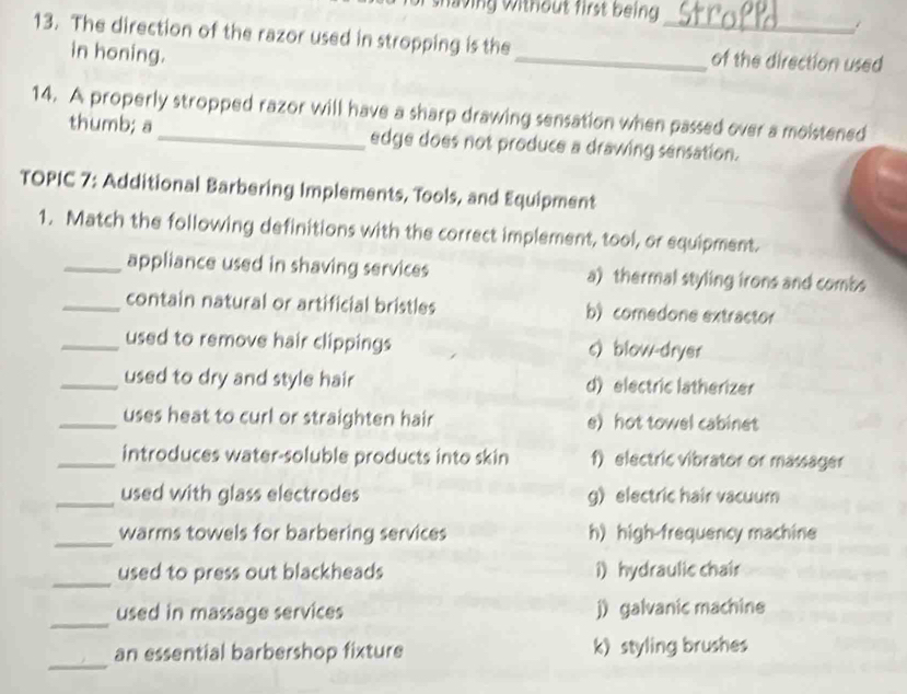 lving without first being
13. The direction of the razor used in stropping is the_ _of the direction used
in honing.
14. A properly stropped razor will have a sharp drawing sensation when passed over a moistened
thumb; a edge does not produce a drawing sensation.
TOPIC 7: Additional Barbering Implements, Tools, and Equipment
1. Match the following definitions with the correct implement, tool, or equipment.
_appliance used in shaving services a) thermal styling irons and combs
_contain natural or artificial bristles b) comedone extractor
_used to remove hair clippings c) blow-dryer
_used to dry and style hair d) electric latherizer
_uses heat to curl or straighten hair e) hot towel cabinet
_introduces water-soluble products into skin f) electric vibrator or massager
_used with glass electrodes g) electric hair vacuum
_
warms towels for barbering services h) high-frequency machine
_used to press out blackheads i) hydraulic chair
_
used in massage services j) galvanic machine
_
an essential barbershop fixture k) styling brushes