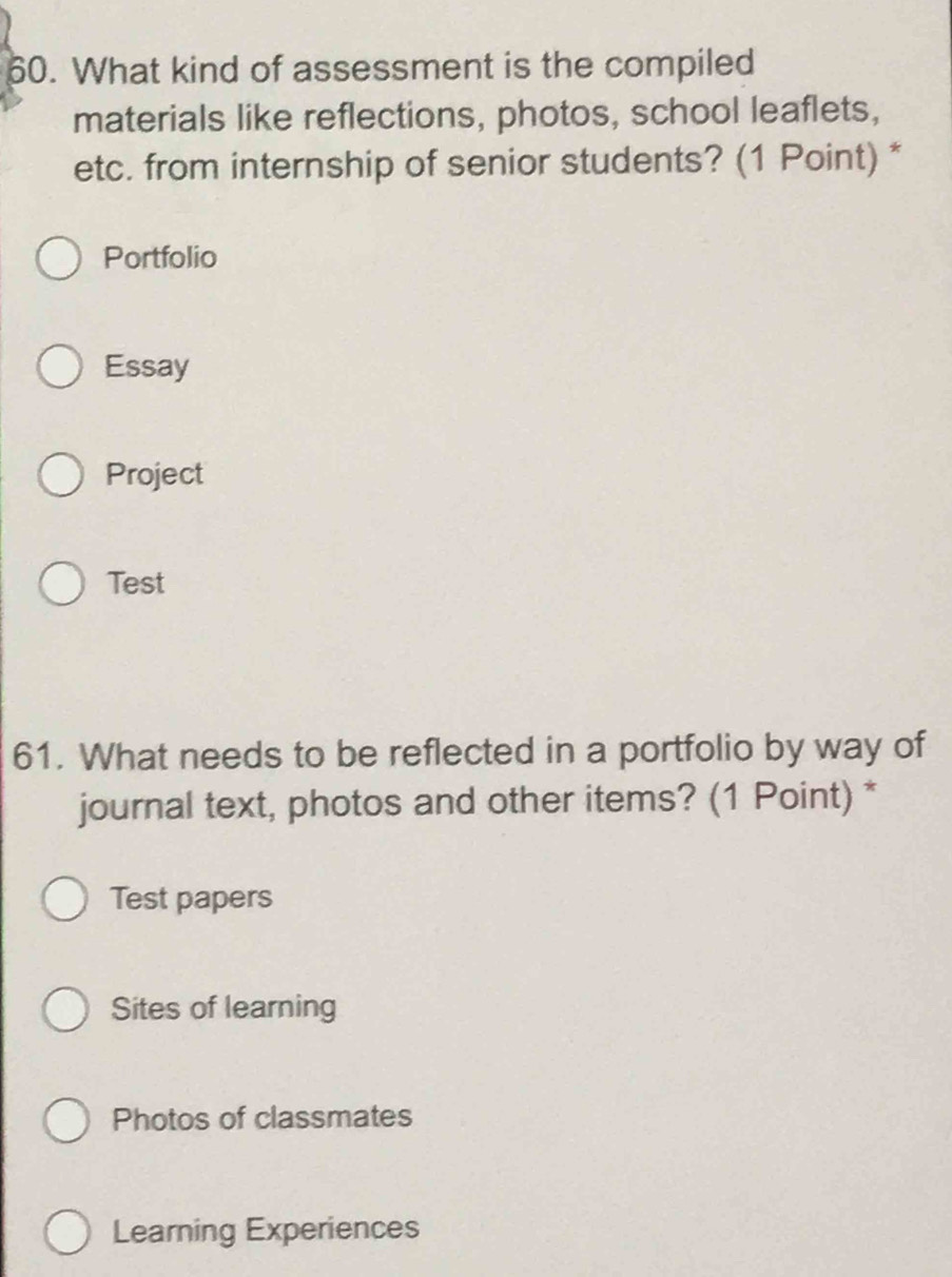 What kind of assessment is the compiled
materials like reflections, photos, school leaflets,
etc. from internship of senior students? (1 Point) *
Portfolio
Essay
Project
Test
61. What needs to be reflected in a portfolio by way of
journal text, photos and other items? (1 Point) *
Test papers
Sites of learning
Photos of classmates
Learning Experiences