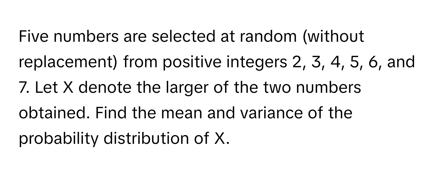 Five numbers are selected at random (without replacement) from positive integers 2, 3, 4, 5, 6, and 7. Let X denote the larger of the two numbers obtained. Find the mean and variance of the probability distribution of X.