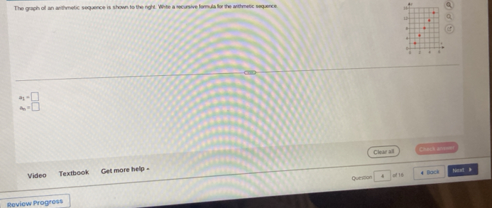 The graph of an arithmetic sequence is shown to the right. Write a recursive formula for the arithmetic sequence.
15
12

7
a_1=□
a_n=□
Clear all Check answe 
Video Textbook Get more help - 
Back 
Question 4 of 16 Next 》 
Review Progress