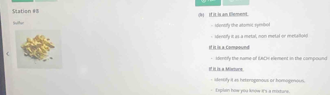 Station #8 
Sulfur (b) If it is an Element. 
- Identify the atomic symbol 
identify it as a metal, non metal or metallold 
If it is a Compound 
- Identify the name of EACH element in the compound 
If it is a Mixture 
- Identify it as heterogenous or homogenous. 
- Explain how you know it's a mixture.
