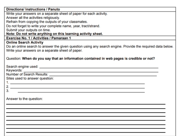 Directions/ Instructions / Panuto 
Write your answers on a separate sheet of paper for each activity. 
Answer all the activities religiously. 
Refrain from copying the outputs of your classmates. 
Do not forget to write your complete name, year, tract/strand. 
Submit your outputs on time. 
Note: Do not write anything on this learning activity sheet. 
Exercise No. 1 / Activities / Pamaraan 1 
Online Search Activity 
Do an online search to answer the given question using any search engine. Provide the required data below. 
Write your answers on a separate sheet of paper. 
Question: When do you say that an information contained in web pages is credible or not? 
Search engine used:_ 
Keywords:_ 
Number of Search Results:_ 
Sites used to answer question: 
1._ 
2._ 
3. 
_ 
Answer to the question: 
_ 
_ 
_ 
_ 
_ 
_ 
_ 
_