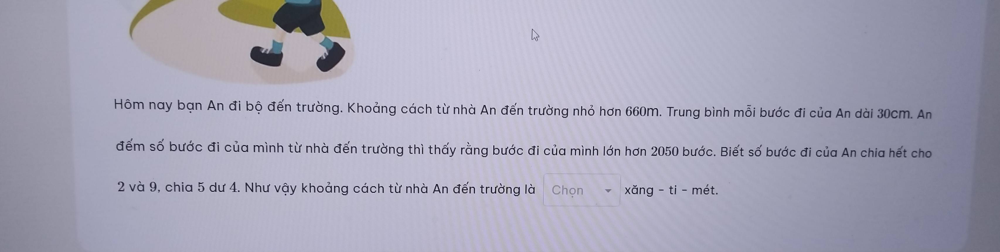 Hôm nay bạn An đi bộ đến trường. Khoảng cách từ nhà An đến trường nhỏ hơn 660m. Trung bình mỗi bước đi của An dài 30cm. An 
đếm số bước đi của mình từ nhà đến trường thì thấy rằng bước đi của mình lớn hơn 2050 bước. Biết số bước đi của An chia hết cho
2 và 9, chia 5 dư 4. Như vậy khoảng cách từ nhà An đến trường là Chọn v xǎng - ti - mét.