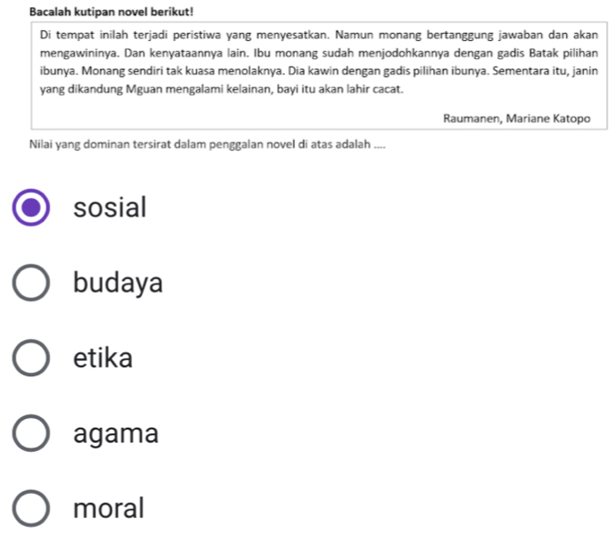 Bacalah kutipan novel berikut!
Di tempat inilah terjadi peristiwa yang menyesatkan. Namun monang bertanggung jawaban dan akan
mengawininya. Dan kenyataannya lain. Ibu monang sudah menjodohkannya dengan gadis Batak pilihan
ibunya. Monang sendiri tak kuasa menolaknya. Dia kawin dengan gadis pilihan ibunya. Sementara itu, janin
yang dikandung Mguan mengalami kelainan, bayi itu akan lahir cacat.
Raumanen, Mariane Katopo
Nilai yang dominan tersirat dalam penggalan novel di atas adalah ....
sosial
budaya
etika
agama
moral