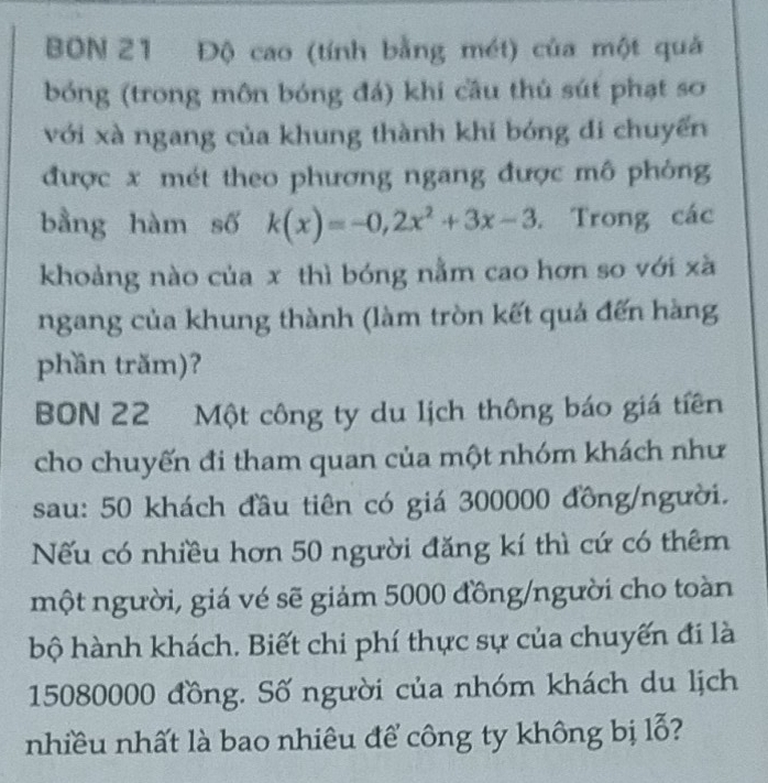 BON 21 Độ cao (tính bằng mét) của một quả 
bóng (trong môn bóng đá) khi cầu thủ sút phạt sơ 
với xà ngang của khung thành khi bóng đi chuyến 
được x mét theo phương ngang được mô phòng 
bằng hàm số k(x)=-0,2x^2+3x-3. Trong các 
khoảng nào của x thì bóng nằm cao hơn so với xã 
ngang của khung thành (làm tròn kết quả đến hàng 
phần trăm)? 
BON 22 Một công ty du lịch thông báo giá tiên 
cho chuyến đi tham quan của một nhóm khách như 
sau: 50 khách đầu tiên có giá 300000 đồng/người. 
Nếu có nhiều hơn 50 người đăng kí thì cứ có thêm 
một người, giá vé sẽ giảm 5000 đồng/người cho toàn 
bộ hành khách. Biết chi phí thực sự của chuyến đi là
15080000 đồng. Số người của nhóm khách du lịch 
nhiều nhất là bao nhiêu để công ty không bị lỗ?