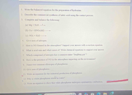 Write the balanced equation for the preparation of hydrazine 
2. Describe the commercial synthesis of stric acid using the contact process. 
3. Complete and balance the following: 
(a) Mg+N_2Oxrightarrow +
(b) Cu+10surd O(△ L)to
(c) NO_3=H_2Oto
4. Give uses of nitrogen. 
5. How is NO formed in the atmosphere? Support your answer with a reaction equation 
6. What is acid rain and what causes it? Wrise chemical equations to support your answer. 
7. Which compound of nitrogen has a common name “'laughing gas”? 
$. How is the presence of NO in the atmosphere impacting on the environment? 
9. Name two common allotropes of phosphorus. 
10 Gave uses of phoiphorus. 
11. Write an equation for the industrial production of phosphorus 
12. Why is white phosphorus stored in water? 
1). Write an equation to show that white phosphorus andergoes spontaneous combustion