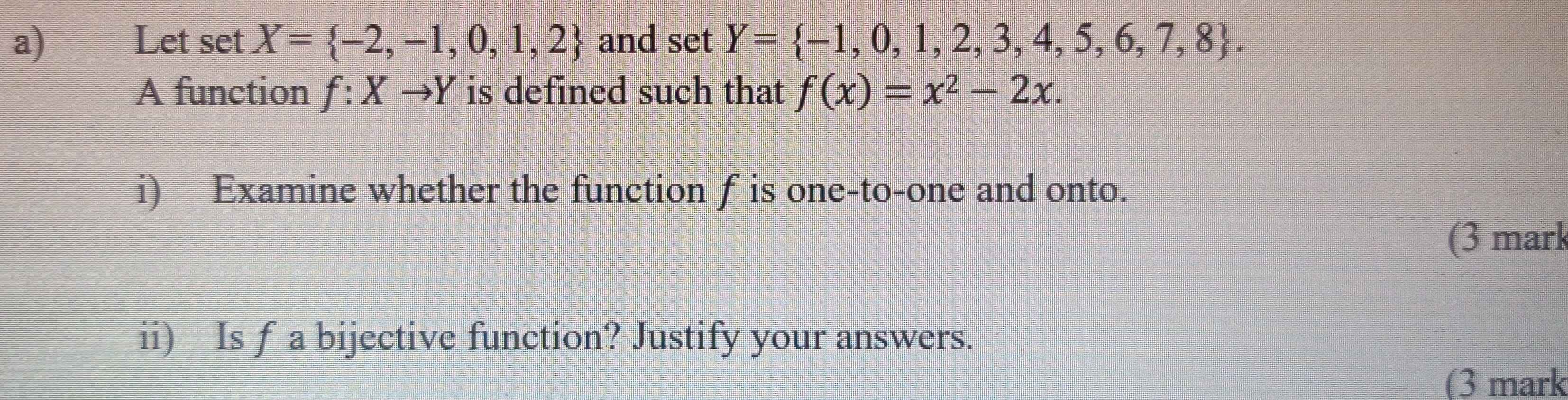 Let set X= -2,-1,0,1,2 and setY= -1,0,1,2,3,4,5,6,7,8. 
A function f:Xto Y is defined such that f(x)=x^2-2x. 
i) Examine whether the function f is one-to-one and onto. 
(3 mark 
ii) Is f a bijective function? Justify your answers. 
(3 mark