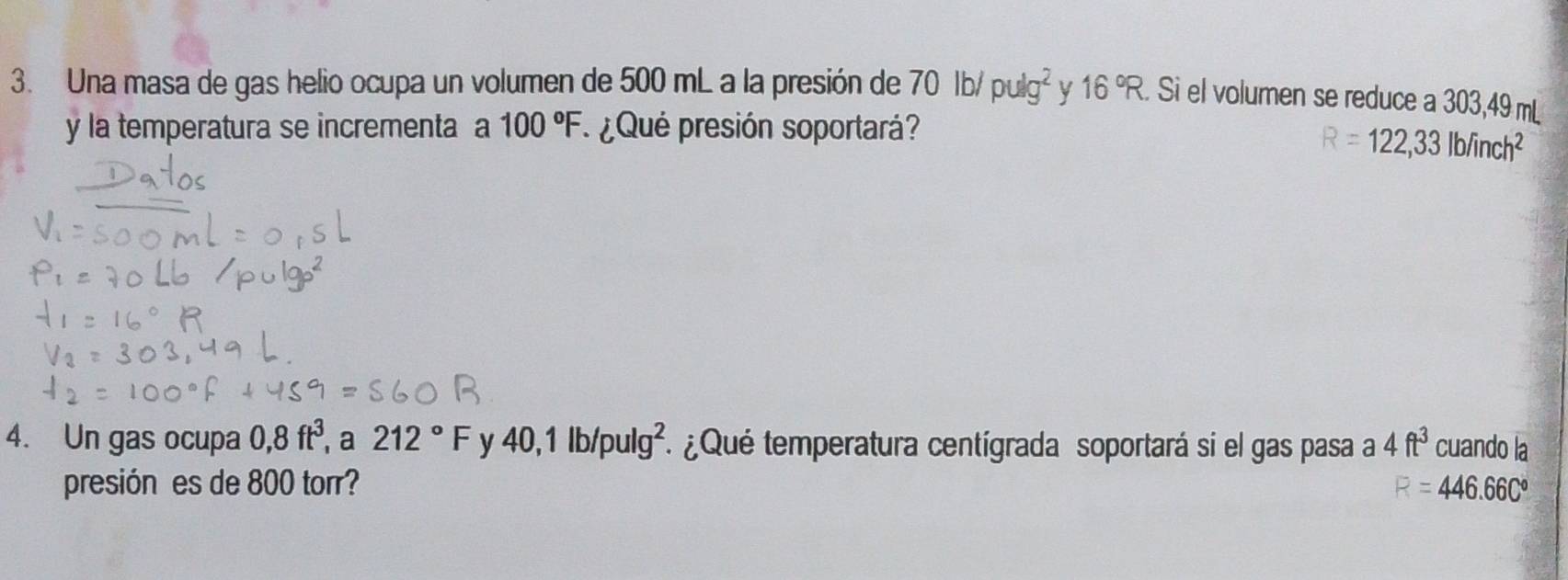 Una masa de gas helio ocupa un volumen de 500 mL a la presión de 70lb/pulg^2 y 16°R Si el volumen se reduce a 303,49 mL
y la temperatura se incrementa a 100°F. ¿ Qué presión soportará?
R=122,33lbfinch^2
4. Un gas ocupa 0,8ft^3 , a 212°F y 40,1lb/pulg^2. ¿Qué temperatura centígrada soportará si el gas pasa a 4ft^3 cuando la 
presión es de 800 torr? F=446.66C°