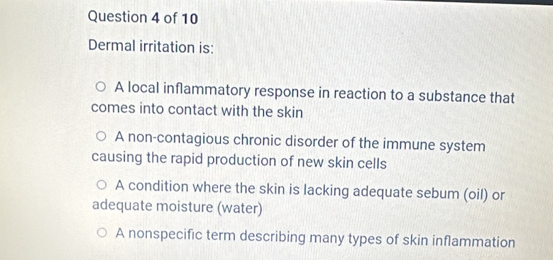 Dermal irritation is:
A local inflammatory response in reaction to a substance that
comes into contact with the skin
A non-contagious chronic disorder of the immune system
causing the rapid production of new skin cells
A condition where the skin is lacking adequate sebum (oil) or
adequate moisture (water)
A nonspecific term describing many types of skin inflammation