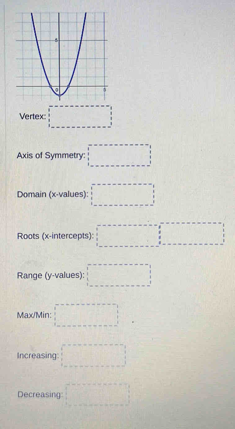 Vertex: □ 
Axis of Symmetry: □ 
Domain (x -values): □ 
Roots (x-intercepts): □ 
Range (y -values): □
Max/Min: □ 
Increasing: □ 
Decreasing: □°