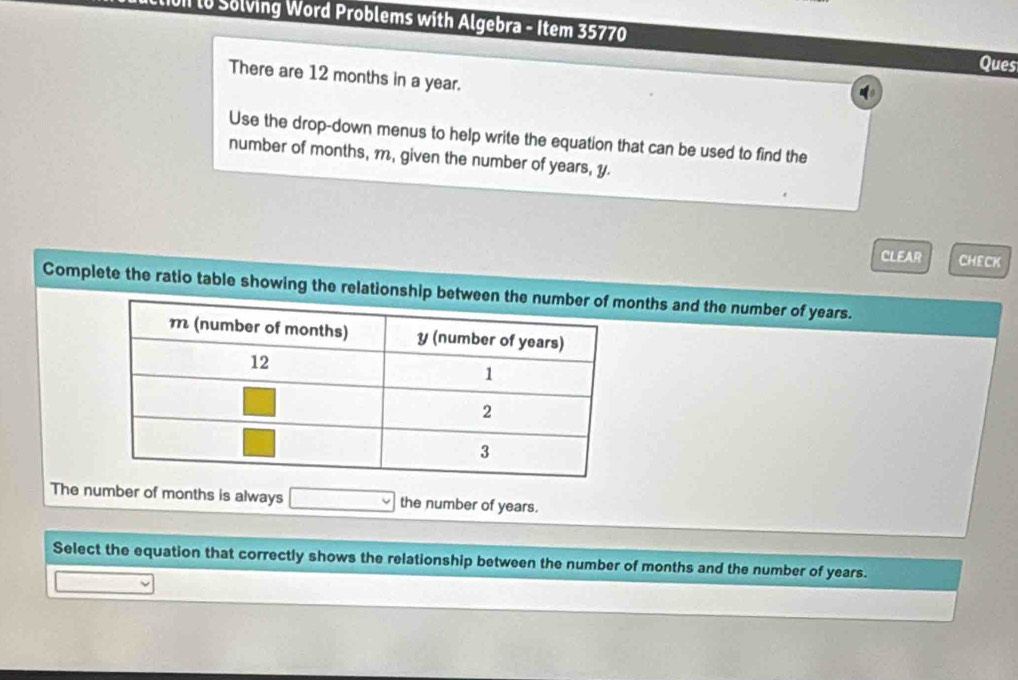 Ui lo Solving Word Problems with Algebra - Item 35770 
Ques 
There are 12 months in a year. 
Use the drop-down menus to help write the equation that can be used to find the 
number of months, m, given the number of years, y. 
CLEAR CHECK 
Complete the ratio table showing the relationship betwnths and the number of years. 
The number of months is always the number of years. 
Select the equation that correctly shows the relationship between the number of months and the number of years.