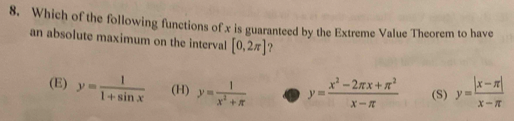 Which of the following functions of x is guaranteed by the Extreme Value Theorem to have
an absolute maximum on the interval [0,2π ] ?
(E) y= 1/1+sin x  (H) y= 1/x^2+π   y= (|x-π |)/x-π  
y= (x^2-2π x+π^2)/x-π   (S)