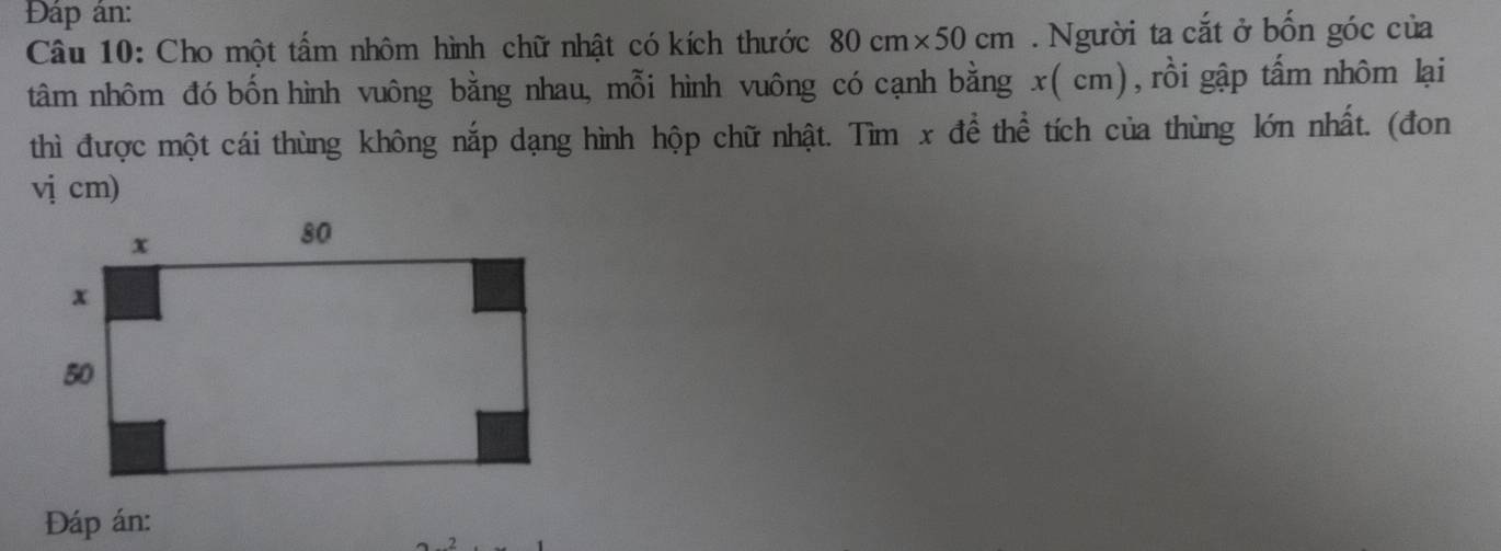 Đáp án: 
Câu 10: Cho một tấm nhôm hình chữ nhật có kích thước 80cm* 50cm. Người ta cắt ở bốn góc của 
tâm nhôm đó bốn hình vuông bằng nhau, mỗi hình vuông có cạnh bằng x ( cm), rồi gập tấm nhôm lại 
thì được một cái thùng không nắp dạng hình hộp chữ nhật. Tìm x để thể tích của thùng lớn nhất. (đon 
vị cm) 
Đáp án: