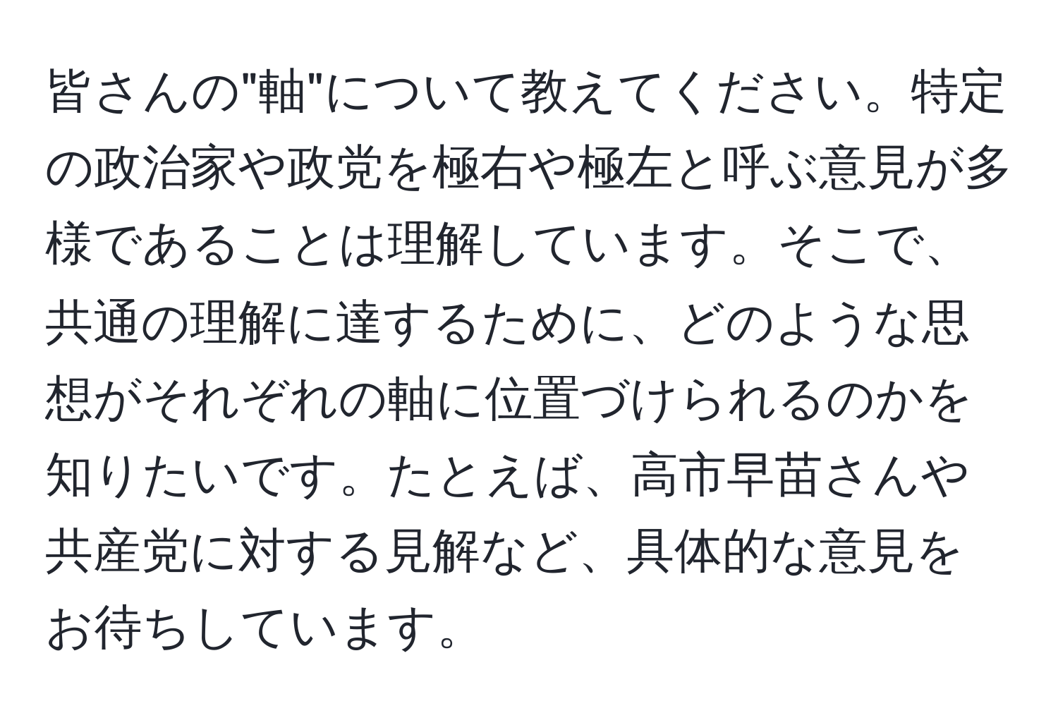 皆さんの"軸"について教えてください。特定の政治家や政党を極右や極左と呼ぶ意見が多様であることは理解しています。そこで、共通の理解に達するために、どのような思想がそれぞれの軸に位置づけられるのかを知りたいです。たとえば、高市早苗さんや共産党に対する見解など、具体的な意見をお待ちしています。