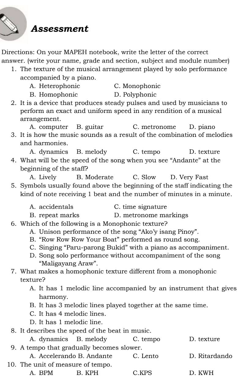 Assessment
Directions: On your MAPEH notebook, write the letter of the correct
answer. (write your name, grade and section, subject and module number)
1. The texture of the musical arrangement played by solo performance
accompanied by a piano.
A. Heterophonic C. Monophonic
B. Homophonic D. Polyphonic
2. It is a device that produces steady pulses and used by musicians to
perform an exact and uniform speed in any rendition of a musical
arrangement.
A. computer B. guitar C. metronome D. piano
3. It is how the music sounds as a result of the combination of melodies
and harmonies.
A. dynamics B. melody C. tempo D. texture
4. What will be the speed of the song when you see “Andante” at the
beginning of the staff?
A. Lively B. Moderate C. Slow D. Very Fast
5. Symbols usually found above the beginning of the staff indicating the
kind of note receiving 1 beat and the number of minutes in a minute.
A. accidentals C. time signature
B. repeat marks D. metronome markings
6. Which of the following is a Monophonic texture?
A. Unison performance of the song “Ako’y isang Pinoy”.
B. “Row Row Row Your Boat” performed as round song.
C. Singing “Paru-parong Bukid” with a piano as accompaniment.
D. Song solo performance without accompaniment of the song
“Maligayang Araw”.
7. What makes a homophonic texture different from a monophonic
texture?
A. It has 1 melodic line accompanied by an instrument that gives
harmony.
B. It has 3 melodic lines played together at the same time.
C. It has 4 melodic lines.
D. It has 1 melodic line.
8. It describes the speed of the beat in music.
A. dynamics B. melody C. tempo D. texture
9. A tempo that gradually becomes slower.
A. Accelerando B. Andante C. Lento D. Ritardando
10. The unit of measure of tempo.
A. BPM B. KPH C.KPS D. KWH