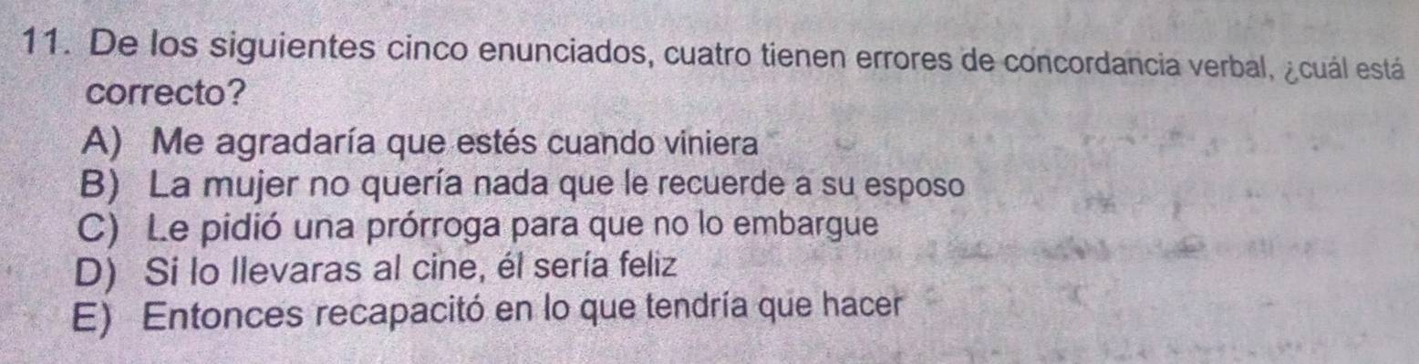 De los siguientes cinco enunciados, cuatro tienen errores de concordancia verbal, ¿cuál está
correcto?
A) Me agradaría que estés cuando viniera
B) La mujer no quería nada que le recuerde a su esposo
C) Le pidió una prórroga para que no lo embargue
D) Si lo llevaras al cine, él sería feliz
E) Entonces recapacitó en lo que tendría que hacer