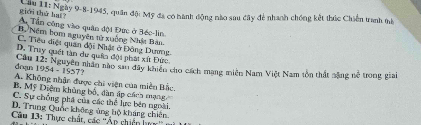 giới thứ hai?
Cầu 11: Ngày 9-8-1945, quân đội Mỹ đã có hành dộng nào sau đây để nhanh chóng kết thúc Chiến tranh thế
A Tần công vào quân đội Đức ở Béc-lin.
B. Ném bom nguyên tử xuống Nhật Bản.
C. Tiêu diệt quân đội Nhật ở Đông Dương.
D. Truy quét tàn dư quân đội phát xít Đức.
Câu 12: Nguyên nhần nào sau đây khiến cho cách mạng miền Nam Việt Nam tồn thất nặng nề trong giai
doạn 1954 - 1957?
A. Không nhận được chi viện của miền Bắc.
B. Mỹ Diệm khủng bố, đàn áp cách mạng.
C. Sự chống phá của các thế lực bên ngoài.
D. Trung Quốc không ủng hộ kháng chiến.
Câu 13: Thực chất, các 'Áp chiến lược''