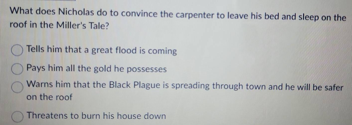 What does Nicholas do to convince the carpenter to leave his bed and sleep on the
roof in the Miller's Tale?
Tells him that a great flood is coming
Pays him all the gold he possesses
Warns him that the Black Plague is spreading through town and he will be safer
on the roof
Threatens to burn his house down