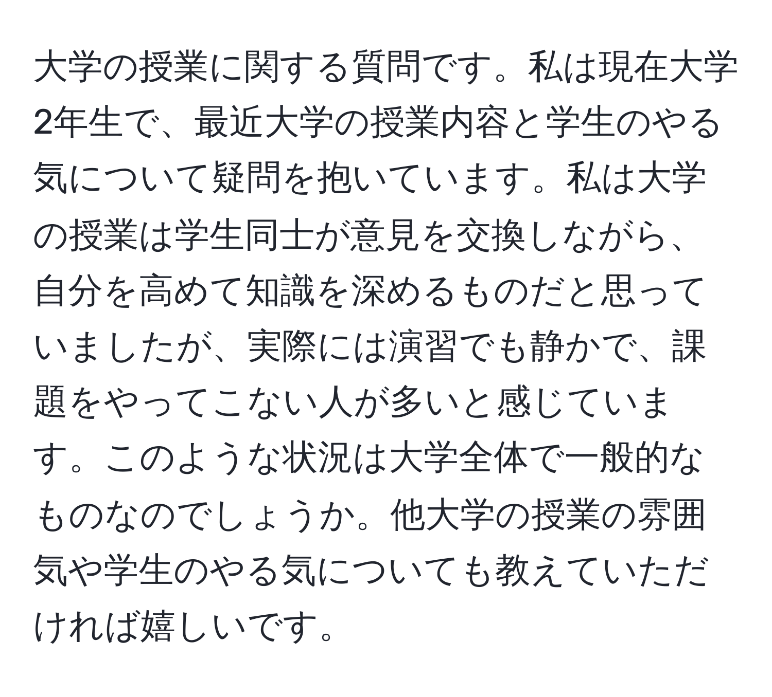 大学の授業に関する質問です。私は現在大学2年生で、最近大学の授業内容と学生のやる気について疑問を抱いています。私は大学の授業は学生同士が意見を交換しながら、自分を高めて知識を深めるものだと思っていましたが、実際には演習でも静かで、課題をやってこない人が多いと感じています。このような状況は大学全体で一般的なものなのでしょうか。他大学の授業の雰囲気や学生のやる気についても教えていただければ嬉しいです。