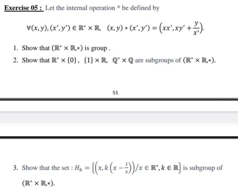 Let the internal operation * be defined by
forall (x,y),(x',y')∈ R^** R,(x,y)*(x',y')=(xx',xy'+ y/x' ). 
1. Show that (R^** R,*) is group . 
2. Show that R^(·)*  0 , 1 * R,Q^(^·)* Q are subgroups of (R^** R,*). 
51 
3. Show that the set : H_k= (x,k(x- 1/x ))/x∈ R^*, k∈ R is subgroup of
(R^** R,*).