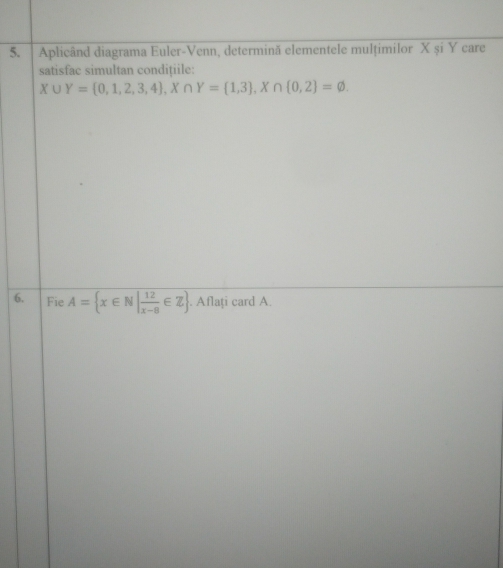 Aplicând diagrama Euler-Venn, determinã elementele mulțimilor X și Y care 
satisfac simultan condițiile:
X∪ Y= 0,1,2,3,4 , X∩ Y= 1,3 , X∩  0,2 =varnothing. 
6. Fie A= x∈ N| 12/x-8 ∈ Z. Aflați card A.