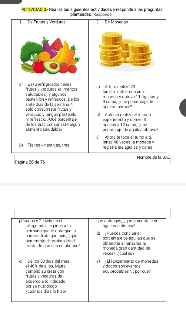 ACTIVIDAD 3.- Realiza las siguientes actividades y responde a las preguntas 
planteadas. Responde... 
2. De Monedas 
a) En tu refrigerador tienes a) Arturo realizó 20
frutas y verduras (alimentos lanzamientos con una 
saludables)y algunos moneda y obtuvo 11 águilas y 
pastelillos y refrescos. De los 9 caras, ¿qué porcentaje de 
siete días de la semana 4, 
sólo consumiste frutas y águilas obtuvo? 
verduras y ningún pastelillo b) Antonio realizó el mismo 
ni refresco. ¿Qué porcentaje experimento y obtuvo 8
de los días consumiste algún águilas y 12 caras, ¿qué 
alimento saludable? porcentaje de águilas obtuvo? 
c) Ahora te toca el turno a ti, 
Ianza 40 veces la moneda y 
b) Tienes 4 naranjas, tres registra las áquilas y caras 
Nombre de la UAC 
Página 28 de 76