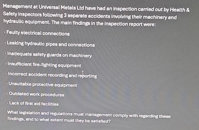 Management at Universal Metals Ltd have had an inspection carried out by Health & 
Safety inspectors following 3 separate accidents involving their machinery and 
hydraulic equipment. The main findings in the inspection report were: 
- Faulty electrical connections 
- Leaking hydraulic pipes and connections 
- Inadequate safety guards on machinery 
- insfficient fire-fighting equipment 
- Incorrect accident recording and reporting 
- Unsuitable protective equipment 
Outdated work procedures 
- Lack of first aid facilities 
What legislation and regulations must management comply with regarding these 
findings, and to what extent must they be satisfied?