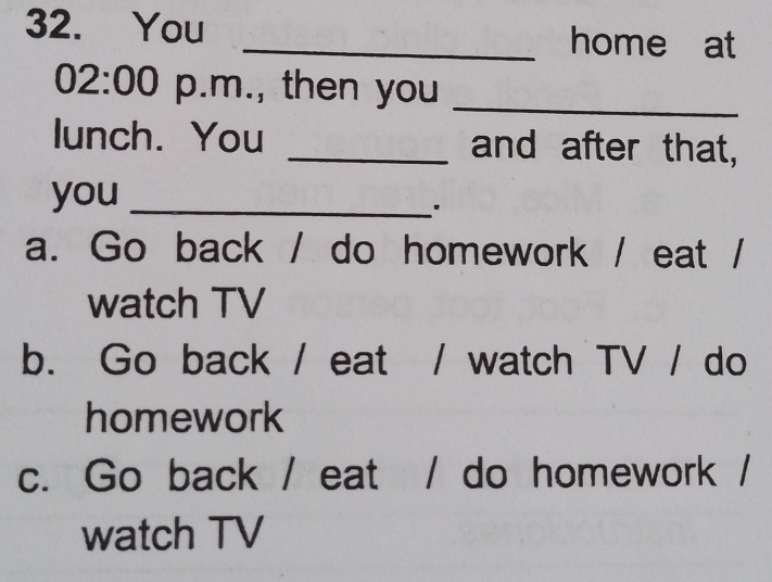 You _home at
02:00 p.m., then you_
lunch. You _and after that,
you_
a. Go back / do homework / eat /
watch TV
b. Go back / eat / watch TV / do
homework
c. Go back / eat / do homework /
watch TV