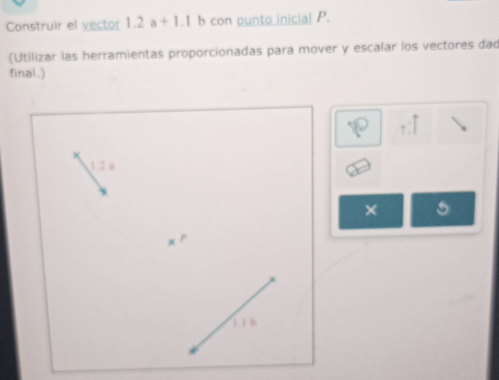 Construir el vector 1.2a+1.1 b con punto inicial P. 
(Utilizar las herramientas proporcionadas para mover y escalar los vectores dad 
final.)
1.2 a
×
P
1 .1 b