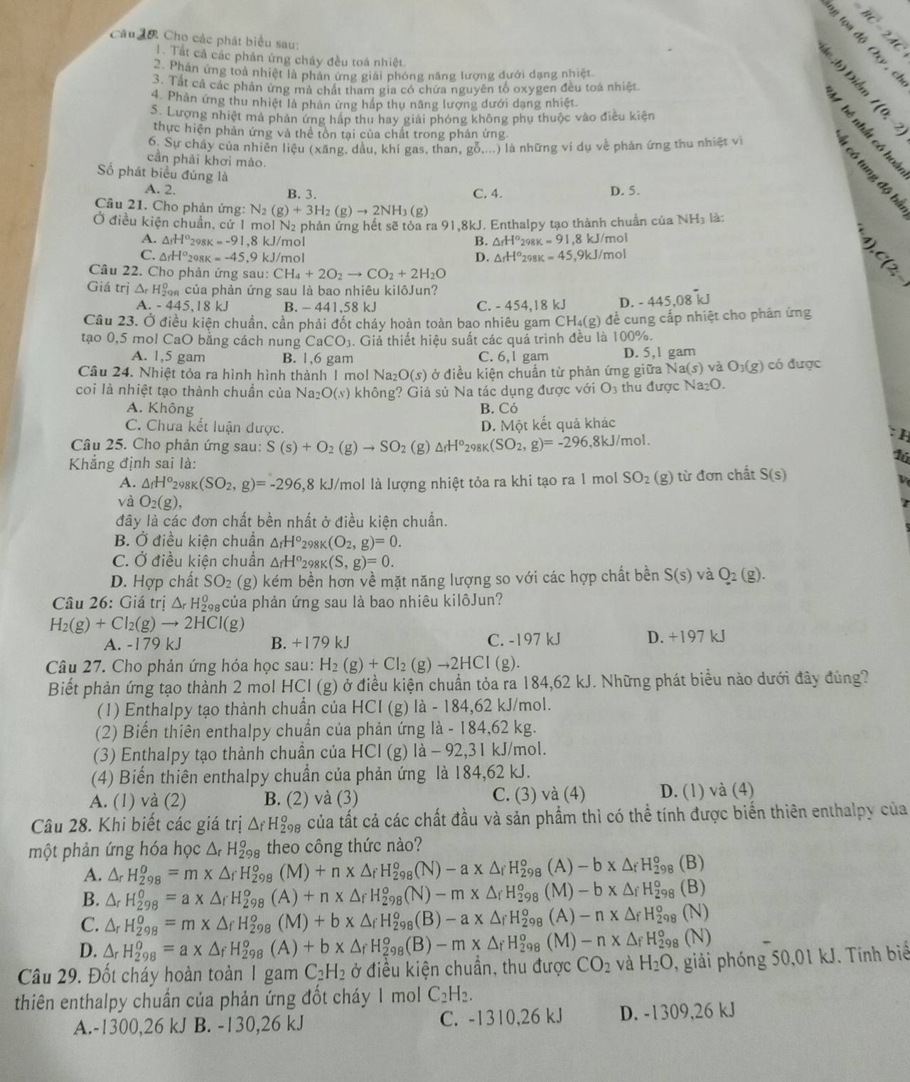 Câu đớ Cho các phát biểu sau:
=BC-2AC
1. Tất cả các phản ứng chảy đều toá nhiệt.
。 (h)
2. Phản ứng toà nhiệt là phản ứng giải phóng năng lượng dưới dạng nhiệt
3. Tất cả các phản ứng mà chất tham gia có chứa nguyên tố oxygen đều toá nhiệt
4. Phản ứng thu nhiệt là phản ứng hấp thụ năng lượng dưới dạng nhiệt.
S. Lượng nhiệt mà phản ứng hấp thu hay giải phóng không phụ thuộc vào điều kiện I(0;-2)
i  s
thực hiện phản ứng và thể tôn tại của chất trong phản ứng.
6. Sự cháy của nhiên liệu (xăng, dầu, khí gas, than, gỗ,...) là những ví dụ về phản ứng thu nhiệt về
cần phải khơi mào.
Số phát biểu đúng là
A. 2. B. 3. C. 4. D. 5.
at
Câu 21. Cho phản ứng: N_2(g)+3H_2(g)to 2NH_3(g)
Ở điều kiện chuẩn, cứ 1 mol N₂ phản ứng hết sẽ tỏa ra 91,8kJ. Enthalpy tạo thành chuẩn của 1 VH
là là:
A. △ _fH° 2981 =-91,8kJ/m ol △ _rH°_29 k=91 ,8 kJ/mol
B.
C. △ _rH^o_2 98K =-45,9kJ /mol △ _fH°_29 8K =45 ,9kJ/mol
D.
Câu 22. Cho phản ứng sau: CH_4+2O_2to CO_2+2H_2O
Giá trị A H_a^(0 S của phản ứng sau là bao nhiêu kilôJun?
A -445,18kJ B. - 441.58 kJ C. - 454.18 kJ D. -445,08 i
Cầu 23. Ở điều kiện chuẩn, cần phải đốt cháy hoàn toàn bao nhiêu gam CH_4)(g) để cung cấp nhiệt cho phản ứng
tạo 0,5 mol CaO bằng cách nung CaCO_3.  Giả thiết hiệu suất các quá trình đều là 100 0°
A. 1,5 gam B. 1,6 gam C. 6, 1 gam D. 5,1 gam
Câu 24. Nhiệt tỏa ra hình hình thành 1 mol Na_2O(s) ở điều kiện chuẩn từ phản ứng giữa 1 Na(s) và O_3(g) có được
coi là nhiệt tạo thành chuần của Na_2 O(s) không? Giả sủ Na tác dụng được với O_3 thu được Na_2O.
A. Không B. Có
C. Chưa kết luận được. D. Một kết quả khác
: H
Câu 25. Cho phản ứng sau: S(s)+O_2(g)to SO_2(g △ _fH^o_298K(SO_2,g)=-296,8kJ/mol.
Khẳng định sai là:
16
A. △ _fH^o_298K(SO_2,g)=-296 ,8 kJ/mol là lượng nhiệt tỏa ra khi tạo ra 1 mol SO_2 (g) từ đơn chất S(s)
v
và O_2(g),
7
đây là các đơn chất bền nhất ở điều kiện chuẩn.
B. Ở điều kiện chuẩn △ _fH°_298K(O_2,g)=0.
C. Ở điều kiện chuẩn △ _fH°_298K(S,g)=0.
D. Hợp chất SO_2 (g) kém bền hơn về mặt năng lượng so với các hợp chất bền S(s) và O_2(g).
Câu 26: Giá trị △ _rH_(298)^0 pcủa phản ứng sau là bao nhiêu kilôJun?
H_2(g)+Cl_2(g)to 2HCl(g)
A. -179 kJ B. +179 kJ C. -197 kJ D. +197 kJ
Câu 27. Cho phản ứng hóa học sau: H_2(g)+Cl_2(g)to 2HCl(g).
Biết phản ứng tạo thành 2 mol HCl (g) ở điều kiện chuẩn tỏa ra 184,62 kJ. Những phát biểu nào dưới đây đúng?
(1) Enthalpy tạo thành chuần của HCI (g) là - 184,62 kJ/mol.
(2) Biến thiên enthalpy chuẩn của phản ứng là - 184,62 kg.
(3) Enthalpy tạo thành chuần của HCl (g) là - 92,31 kJ/mol.
(4) Biến thiên enthalpy chuần của phản ứng là 184,62 kJ.
A. (1) và (2) B. (2) và (3) C. (3) và (4) D. (1) và (4)
Câu 28. Khi biết các giá trị △ _fH_(298)^o của tất cả các chất đầu và sản phẩm thì có thể tính được biển thiên enthalpy của
một phản ứng hóa học △ _rH_(298)^o theo công thức nào?
A. △ _rH_(298)^(θ)=m* △ _fH_(298)^(θ) (M)+n* △ _fH_(298)^o(N)-a* △ _fH_(298)^o(A)-b* △ _fH_(298)^o (B)
B. △ _rH_(298)^o=a* △ _rH_(298)^o(A)+n* △ _fH_(298)^o(N)-m* △ _fH_(298)^o(M)-b* △ _fH_(298)^o (B)
C. △ _rH_(298)^o=m* △ _fH_(298)^o(M)+b* △ _fH_(298)^o(B)-a* △ _fH_(298)^o(A)-n* △ _fH_(298)^o (N)
D. △ _rH_(298)^o=a* △ _fH_(298)^o(A)+b* △ _fH_(298)^o(B)-m* △ _fH_(298)^o(M)-n* △ _fH_(298)^o (N)
Câu 29. Đốt cháy hoàn toàn 1 gam C_2H_2 ở điều kiện chuân, thu được CO_2 và H_2O , giải phóng 50,01 kJ. Tính biể
thiên enthalpy chuần của phản ứng đốt cháy 1 mol C_2H_2.
A.-1300,26 kJ B. -130,26 kJ C. -1310,26 kJ D. -1309,26 kJ