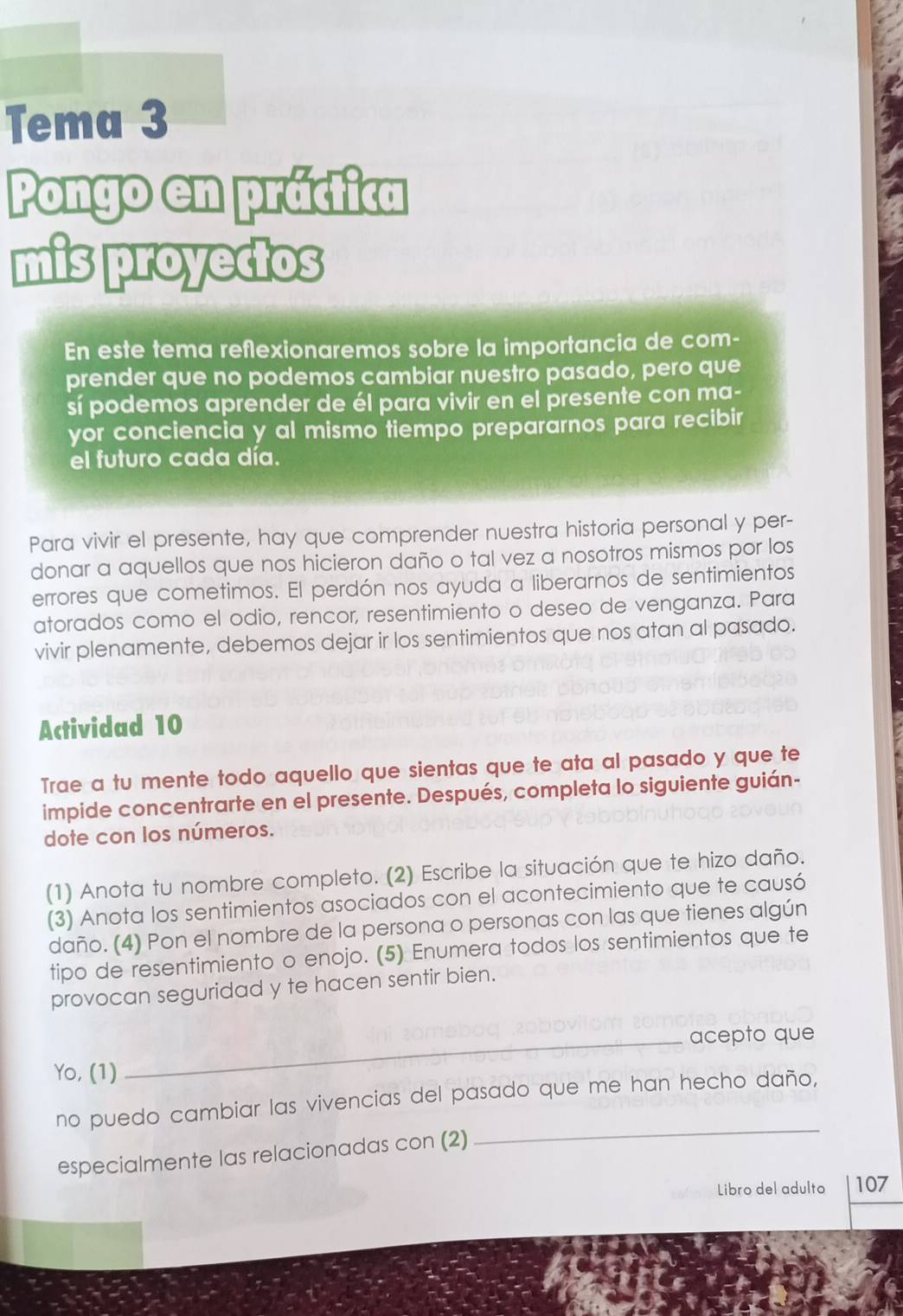 Tema 3 
Pongo en práctica 
mis proyectos 
En este tema reflexionaremos sobre la importancia de com- 
prender que no podemos cambiar nuestro pasado, pero que 
sí podemos aprender de él para vivir en el presente con ma- 
yor conciencia y al mismo tiempo prepararnos para recibir 
el futuro cada día. 
Para vivir el presente, hay que comprender nuestra historia personal y per- 
donar a aquellos que nos hicieron daño o tal vez a nosotros mismos por los 
errores que cometimos. El perdón nos ayuda a liberarnos de sentimientos 
atorados como el odio, rencor, resentimiento o deseo de venganza. Para 
vivir plenamente, debemos dejar ir los sentimientos que nos atan al pasado. 
Actividad 10 
Trae a tu mente todo aquello que sientas que te ata al pasado y que te 
impide concentrarte en el presente. Después, completa lo siguiente guián- 
dote con los números. 
(1) Anota tu nombre completo. (2) Escribe la situación que te hizo daño. 
(3) Anota los sentimientos asociados con el acontecimiento que te causó 
daño. (4) Pon el nombre de la persona o personas con las que tienes algún 
tipo de resentimiento o enojo. (5) Enumera todos los sentimientos que te 
provocan seguridad y te hacen sentir bien. 
_acepto que 
Yo, (1) 
_ 
no puedo cambiar las vivencias del pasado que me han hecho daño, 
especialmente las relacionadas con (2) 
Libro del adulto 107