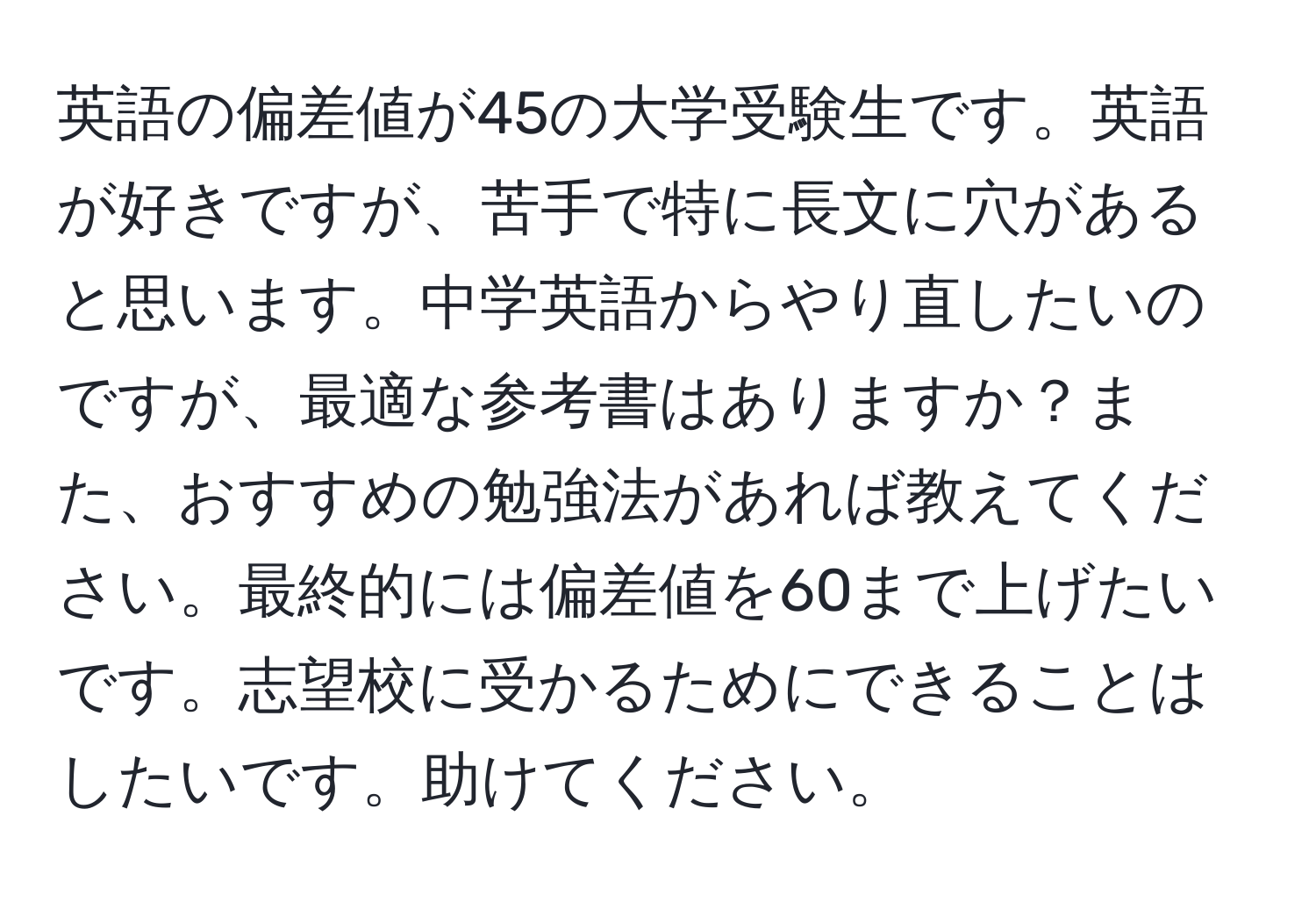 英語の偏差値が45の大学受験生です。英語が好きですが、苦手で特に長文に穴があると思います。中学英語からやり直したいのですが、最適な参考書はありますか？また、おすすめの勉強法があれば教えてください。最終的には偏差値を60まで上げたいです。志望校に受かるためにできることはしたいです。助けてください。