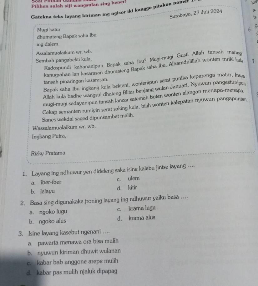 Pilihen salah siji wangsulan sing bener!
Gatekna teks layang kiriman ing ngisor iki kanggo pitakon nomer ker
Surabaya, 27 Juli 2024 a.
b.
Mugi katur
6.S
dhumateng Bapak saha Ibu
ing dalem.
Assalamualaikum wr. wb.
Sembah pangabekti kula,
Kadospundi kahananipun Bapak saha Ibu? Mugi-mugi Gusti Allah tansah maringi
kanugrahan lan kasarasan dhumateng Bapak saha Ibu. Alhamdulillah wonten mriki kula 1.
tansah pinaringan kasarasan.
Bapak saha Ibu ingkang kula bekteni, wontenipun serat punika keparenga matur, Insya
Allah kula badhe wangsul dhateng Blitar benjang wulan Januari. Nyuwun pangestunipur
mugi-mugi sedayanipun tansah lancar satemah boten wonten alangan menapa-menapa
Cekap semanten rumiyin serat saking kula, bilih wonten kalepatan nyuwun pangapunten
Sanes wekdal saged dipunsambet malih.
Wassalamualaikum wr. wb.
Ingkang Putra,
Rizky Pratama
1. Layang ing ndhuwur yen dideleng saka isine kalebu jinise layang ...
a. iber-iber c. ulem
b. lelayu d. kitir
2. Basa sing digunakake jroning layang ing ndhuwur yaiku basa …
a. ngoko lugu c. krama lugu
b. ngoko alus d. krama alus
3. Isine layang kasebut ngenani …
a. pawarta menawa ora bisa mulih
b. nyuwun kiriman dhuwit wulanan
c. kabar bab anggone arepe mulih
d. kabar pas mulih njaluk dipapag