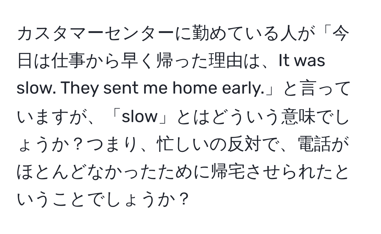 カスタマーセンターに勤めている人が「今日は仕事から早く帰った理由は、It was slow. They sent me home early.」と言っていますが、「slow」とはどういう意味でしょうか？つまり、忙しいの反対で、電話がほとんどなかったために帰宅させられたということでしょうか？