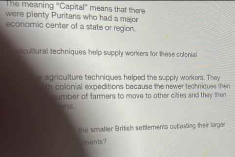 The meaning “Capital” means that there
were plenty Puritans who had a major
economic center of a state or region.
ricultural techniques help supply workers for these colonial
y agriculture techniques helped the supply workers. They
th colonial expeditions because the newer techniques then
sumber of farmers to move to other cities and they then 
ans.
the smaller British settlements outlasting their larger
ments?