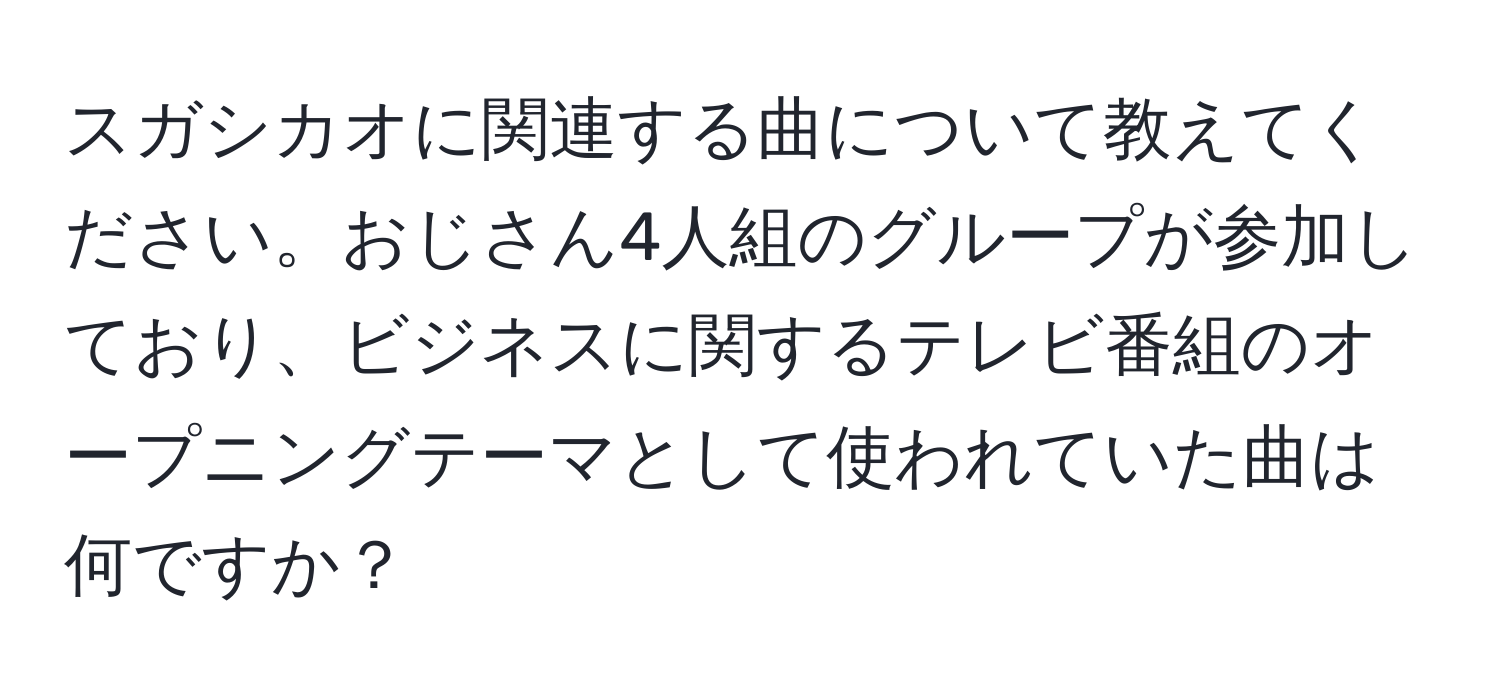 スガシカオに関連する曲について教えてください。おじさん4人組のグループが参加しており、ビジネスに関するテレビ番組のオープニングテーマとして使われていた曲は何ですか？