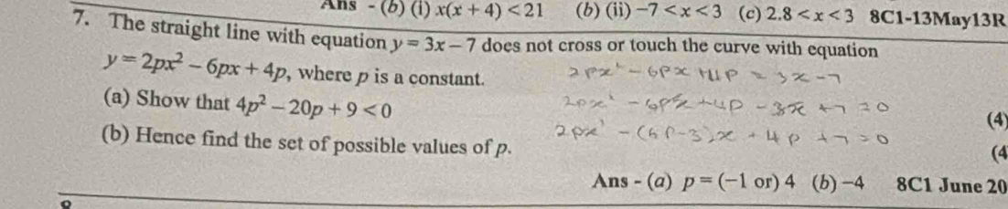 Ans - (b) (i) x(x+4)<21</tex> (b) (ii) -7 (c) 2.8 8C1-13May13R 
7. The straight line with equation y=3x-7 does not cross or touch the curve with equation
y=2px^2-6px+4p , where p is a constant. 
(a) Show that 4p^2-20p+9<0</tex> 
(4) 
(b) Hence find the set of possible values of p. 
(4 
Ans - (a) p=(-1or)4 (b) -4 8C1 June 20