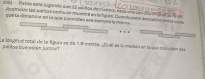 Pablo está jugando con 25 palitos de madera, cada uno con una longtus de 1o en 
Acomoda las palitos como se muestra en la figura. Cuando pone dos palitos juntos cuída 
que la distancia en la que coinciden sea siempre la misma. 
La longitud total de la figura es de 1.9 metros. ¿Cuál es la medida en la que coinciden dos 
palitos que están juntos?