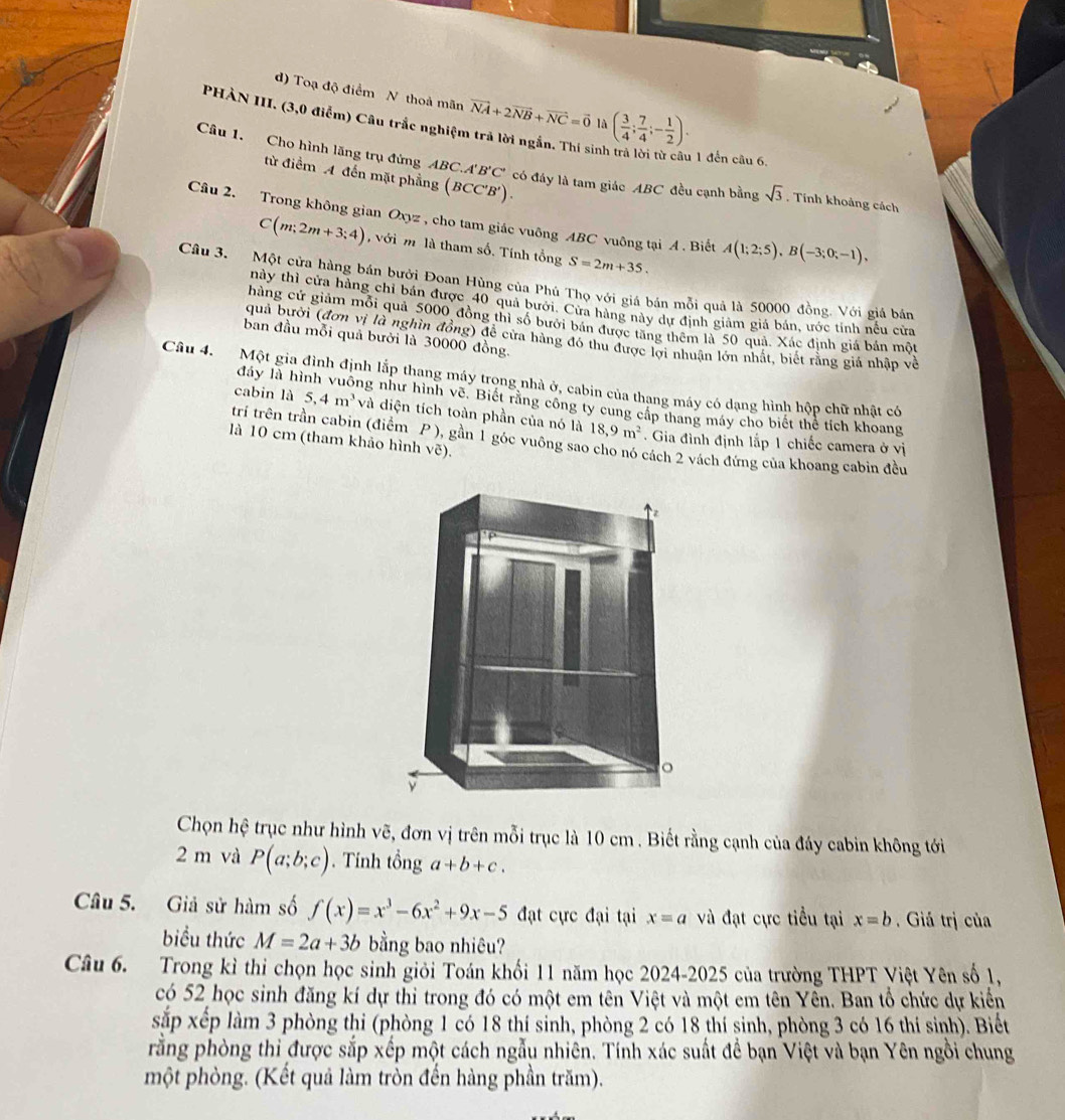Toạ độ điểm N thoả mãn vector NA+2vector NB+vector NC=vector 0 là ( 3/4 ; 7/4 ;- 1/2 ).
PHÀN III. (3,0 điểm) Câu trắc nghiệm trả lời ngắn. Thí sinh
1 đến câu 6.
Câu 1. Cho hình lăng trụ đừng ABC. A'B'C' có đáy là tam giác ABC đều cạnh bằng sqrt(3). Tính khoảng cách
từ điểm A đến mặt phẳng (BCC'B').
Câu 2. Trong không gian Oxyz , cho tam giác vuông ABC vuông tại A . Biết A(1;2;5),B(-3;0;-1),
C(m;2m+3;4) , với m là tham số. Tính tổng S=2m+35.
Câu 3. Một cửa hàng bán bưởi Đoan Hùng của Phú Thọ với giá bán mỗi quả là 50000 đồng. Với giá bán
này thỉ cửa hàng chỉ bán được 40 quả bưới. Cửa hàng này dự định giam giá bán, ước tỉnh nếu cửa
chàng cứ giảm mỗi quả 5000 đồng thì số bưới bán được tăng thêm là 50 quả. Xác định giá bản một
ban đầu mỗi quả bưới là 30000 đồng.
quả bưới (đơn vị là nghìn đồng) để cửa hàng đó thu được lợi nhuận lớn nhất, biết rằng giá nhập về
Câu 4. Một gia đình định lắp thang máy trong nhà ở, cabin của thang máy có dạng hình hộp chữ nhật có
đáy là hì ng như hình vẽ. Biết rằng công ty cung cấp thang máy cho biết thể tích khoang
cabin là 5,4m^3 và diện tích toàn phần của nó là 18,9m^2 Gia đình định lắp 1 chiếc camera ở vị
trí trên trần cabin (điểm P ), gần 1 góc vuông sao cho nó cách 2 vách đứng của khoang cabin đều
là 10 cm (tham khảo hình vẽ).
Chọn hệ trục như hình vẽ, đơn vị trên mỗi trục là 10 cm . Biết rằng cạnh của đáy cabin không tới
2 m và P(a;b;c).  Tính tổng a+b+c.
Câu 5. Giả sử hàm số f(x)=x^3-6x^2+9x-5 đạt cực đại tại x=a và đạt cực tiểu tại x=b. Giả trị của
biểu thức M=2a+3b bằng bao nhiêu?
Câu 6. Trong kỉ thi chọn học sinh giỏi Toán khối 11 năm học 2024-2025 của trường THPT Việt Yên số 1,
có 52 học sinh đăng kí dự thi trong đó có một em tên Việt và một em tên Yền. Ban tổ chức dự kiển
sắp xếp làm 3 phòng thi (phòng 1 có 18 thí sinh, phòng 2 có 18 thí sinh, phòng 3 có 16 thí sinh). Biết
rằng phòng thi được sắp xếp một cách ngẫu nhiên. Tính xác suất để bạn Việt và bạn Yên ngồi chung
một phòng. (Kết quả làm tròn đến hàng phần trăm).