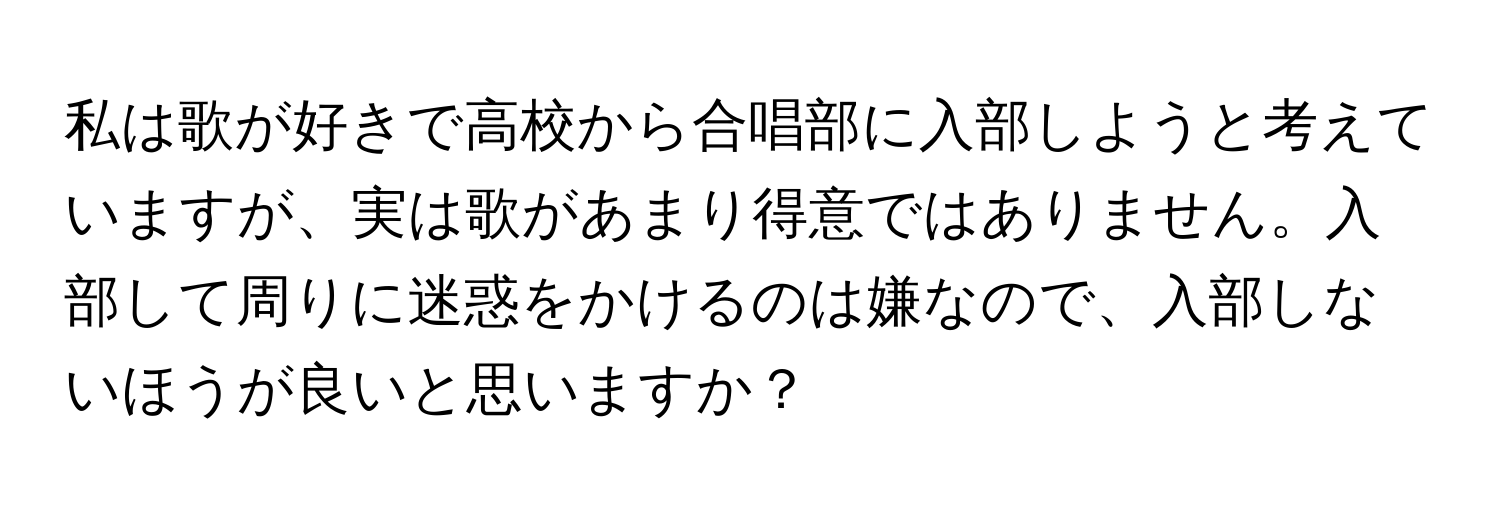 私は歌が好きで高校から合唱部に入部しようと考えていますが、実は歌があまり得意ではありません。入部して周りに迷惑をかけるのは嫌なので、入部しないほうが良いと思いますか？