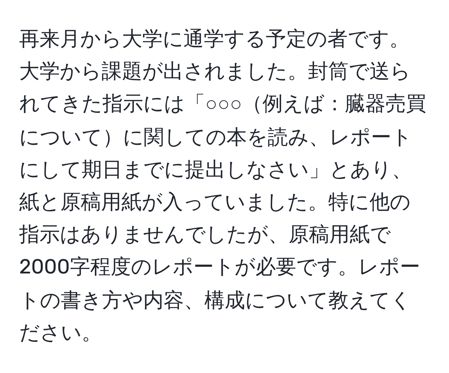 再来月から大学に通学する予定の者です。大学から課題が出されました。封筒で送られてきた指示には「○○○例えば：臓器売買についてに関しての本を読み、レポートにして期日までに提出しなさい」とあり、紙と原稿用紙が入っていました。特に他の指示はありませんでしたが、原稿用紙で2000字程度のレポートが必要です。レポートの書き方や内容、構成について教えてください。