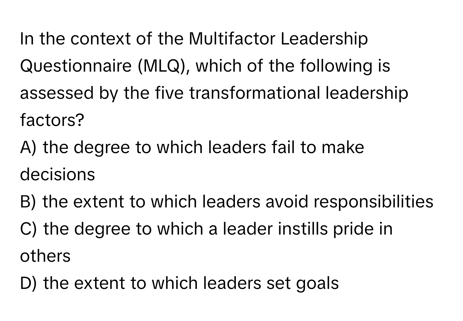 In the context of the Multifactor Leadership Questionnaire (MLQ), which of the following is assessed by the five transformational leadership factors?

A) the degree to which leaders fail to make decisions
B) the extent to which leaders avoid responsibilities
C) the degree to which a leader instills pride in others
D) the extent to which leaders set goals