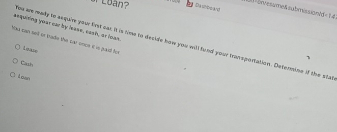 of Loan? roze Dashboard
Un s onresume& submission d=14
acquiring your car by lease, cash, or loan.
You can sell or trade the car once it is paid for
You are ready to acquire your first car. It is time to decide how you will fund your transportation. Determine if the stat
Lease
Cash
Loan