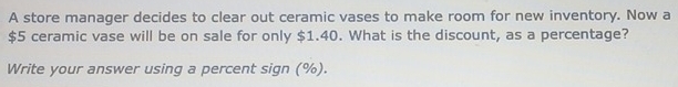 A store manager decides to clear out ceramic vases to make room for new inventory. Now a
$5 ceramic vase will be on sale for only $1.40. What is the discount, as a percentage? 
Write your answer using a percent sign (%).